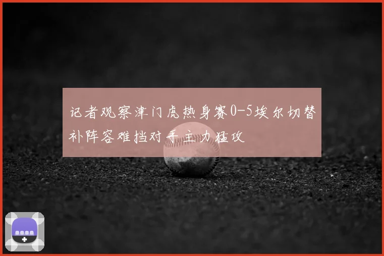 记者观察津门虎热身赛0-5埃尔切替补阵容难挡对手主力猛攻