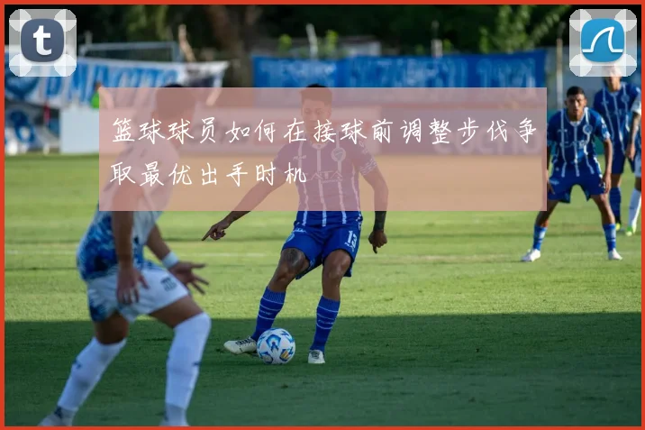 篮球球员如何在接球前调整步伐争取最优出手时机