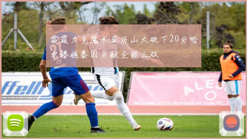 雷霆力克魔术亚历山大砍下20分哈尔滕施泰因贡献全能三双