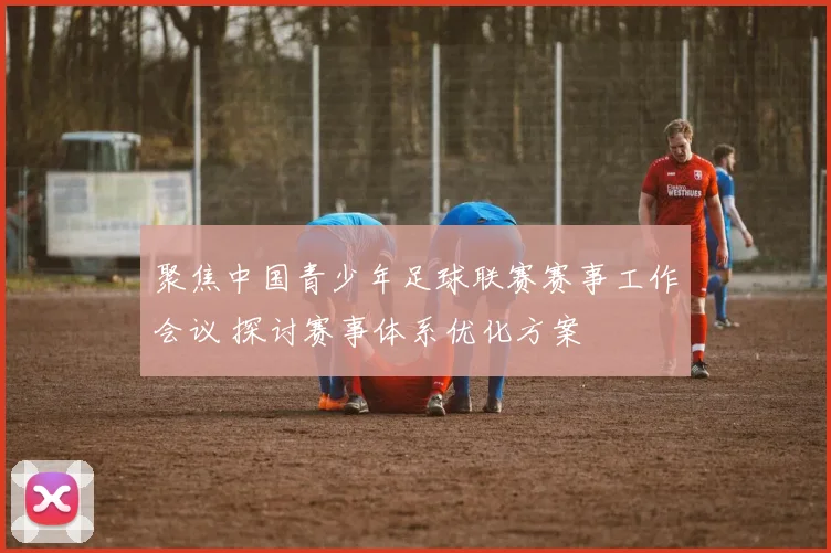 聚焦中国青少年足球联赛赛事工作会议 探讨赛事体系优化方案