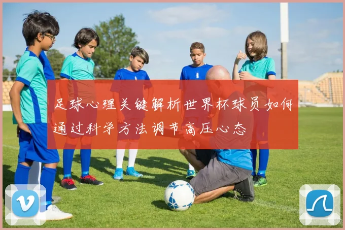 足球心理关键解析世界杯球员如何通过科学方法调节高压心态