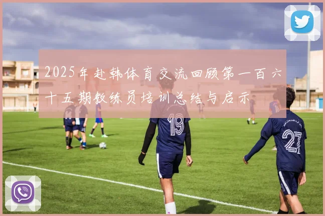 2025年赴韩体育交流回顾第一百六十五期教练员培训总结与启示