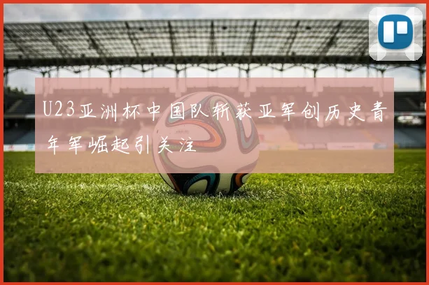 U23亚洲杯中国队斩获亚军创历史青年军崛起引关注