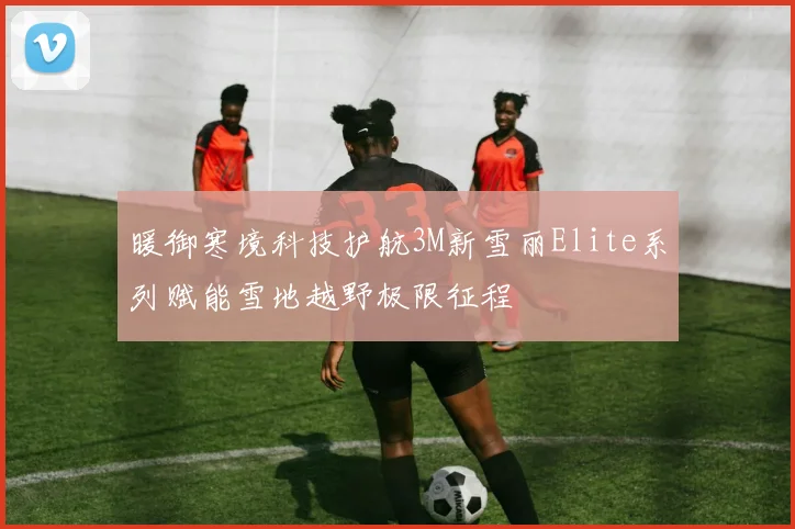 暖御寒境科技护航3M新雪丽Elite系列赋能雪地越野极限征程