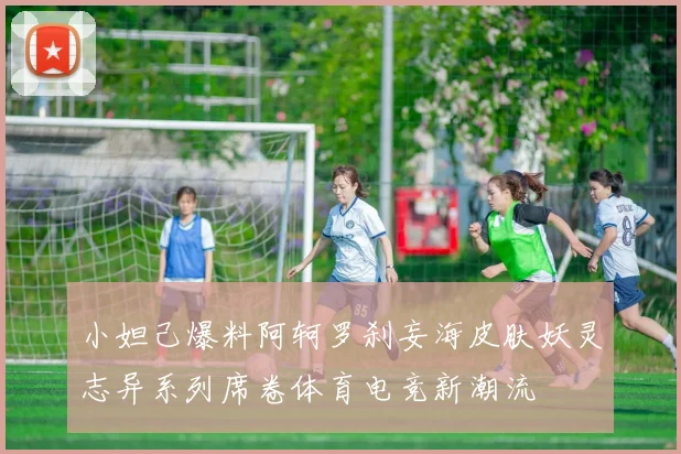 小妲己爆料阿轲罗刹妄海皮肤妖灵志异系列席卷体育电竞新潮流