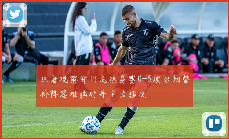 记者观察津门虎热身赛0-5埃尔切替补阵容难挡对手主力猛攻