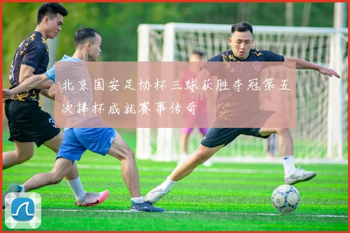 北京国安足协杯三球获胜夺冠第五次捧杯成就赛事传奇